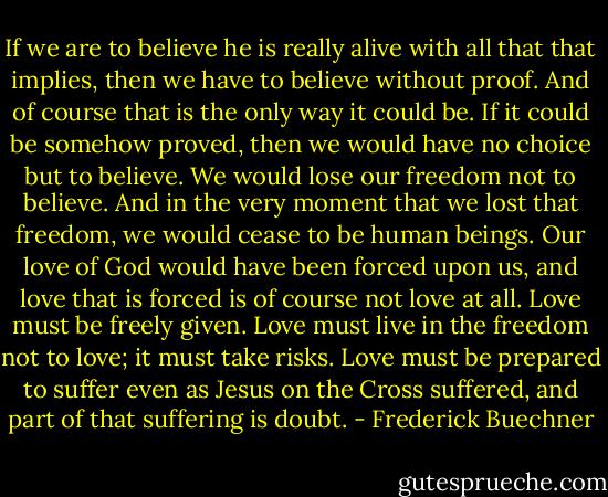If we are to believe he is really alive with all that that implies, then we have to believe without proof. And of course that is the only way it could be. If it could be somehow proved, then we would have no choice but to believe. We would lose our freedom not to believe. And in the very moment that we lost that freedom, we would cease to be human beings. Our love of God would have been forced upon us, and love that is forced is of course not love at all. Love must be freely given. Love must live in the freedom not to love; it must take risks. Love must be prepared to suffer even as Jesus on the Cross suffered, and part of that suffering is doubt. - Frederick Buechner