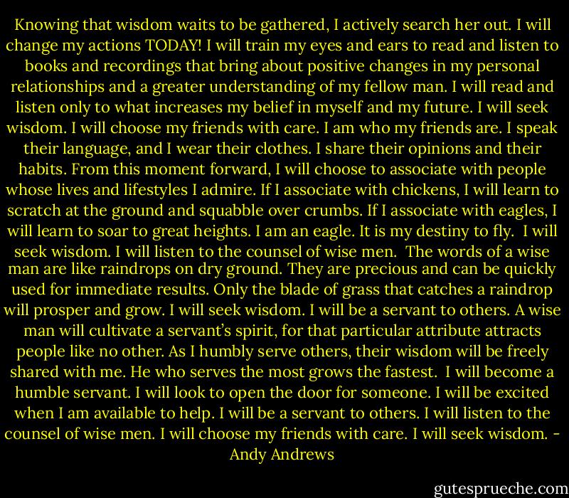 Knowing that wisdom waits to be gathered, I actively search her out. I will change my actions TODAY! I will train my eyes and ears to read and listen to books and recordings that bring about positive changes in my personal relationships and a greater understanding of my fellow man. I will read and listen only to what increases my belief in myself and my future.<br />I will seek wisdom. I will choose my friends with care.<br />I am who my friends are. I speak their language, and I wear their clothes. I share their opinions and their habits. From this moment forward, I will choose to associate with people whose lives and lifestyles I admire. If I associate with chickens, I will learn to scratch at the ground and squabble over crumbs. If I associate with eagles, I will learn to soar to great heights. I am an eagle. It is my destiny to fly. <br />I will seek wisdom. I will listen to the counsel of wise men. <br />The words of a wise man are like raindrops on dry ground. They are precious and can be quickly used for immediate results. Only the blade of grass that catches a raindrop will prosper and grow.<br />I will seek wisdom. I will be a servant to others.<br />A wise man will cultivate a servant’s spirit, for that particular attribute attracts people like no other. As I humbly serve others, their wisdom will be freely shared with me. He who serves the most grows the fastest. <br />I will become a humble servant. I will look to open the door for someone. I will be excited when I am available to help. I will be a servant to others. I will listen to the counsel of wise men. I will choose my friends with care.<br />I will seek wisdom. - Andy Andrews