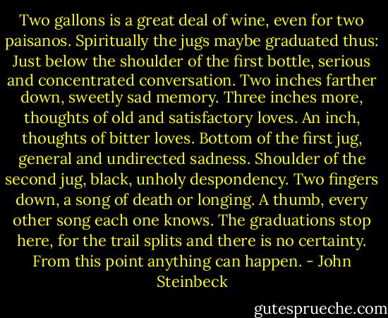 Two gallons is a great deal of wine, even for two paisanos. Spiritually the jugs maybe graduated thus: Just below the shoulder of the first bottle, serious and concentrated conversation. Two inches farther down, sweetly sad memory. Three inches more, thoughts of old and satisfactory loves. An inch, thoughts of bitter loves. Bottom of the first jug, general and undirected sadness. Shoulder of the second jug, black, unholy despondency. Two fingers down, a song of death or longing. A thumb, every other song each one knows. The graduations stop here, for the trail splits and there is no certainty. From this point anything can happen. - John Steinbeck