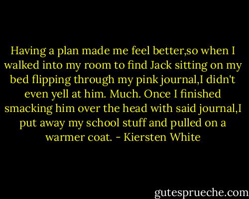 Having a plan made me feel better,so when I walked into my room to find Jack sitting on my bed flipping through my pink journal,I didn't even yell at him.<br />Much.<br />Once I finished smacking him over the head with said journal,I put away my school stuff and pulled on a warmer coat. - Kiersten White