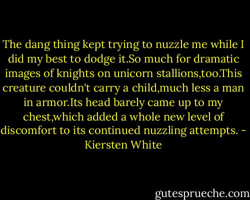 The dang thing kept trying to nuzzle me while I did my best to dodge it.So much for dramatic images of knights on unicorn stallions,too.This creature couldn't carry a child,much less a man in armor.Its head barely came up to my chest,which added a whole new level of discomfort to its continued nuzzling attempts. - Kiersten White