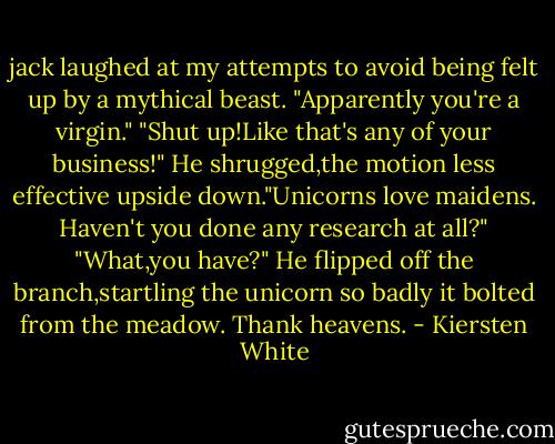 jack laughed at my attempts to avoid being felt up by a mythical beast. "Apparently you're a virgin."<br />"Shut up!Like that's any of your business!"<br />He shrugged,the motion less effective upside down."Unicorns love maidens. Haven't you done any research at all?"<br />"What,you have?"<br />He flipped off the branch,startling the unicorn so badly it bolted from the meadow. Thank heavens. - Kiersten White