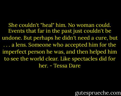 She couldn't "heal" him. No woman could. Events that far in the past just couldn't be undone. But perhaps he didn't need a cure, but . . . a lens. Someone who accepted him for the imperfect person he was, and then helped him to see the world clear. Like spectacles did for her. - Tessa Dare