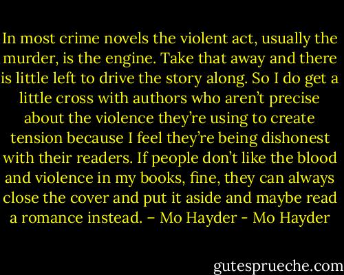 In most crime novels the violent act, usually the murder, is the engine. Take that away and there is little left to drive the story along. So I do get a little cross with authors who aren’t precise about the violence they’re using to create tension because I feel they’re being dishonest with their readers. If people don’t like the blood and violence in my books, fine, they can always close the cover and put it aside and maybe read a romance instead. – Mo Hayder - Mo Hayder