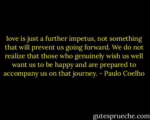 love is just a further impetus, not something that will prevent us going forward. We do not realize that those who genuinely wish us well want us to be happy and are prepared to accompany us on that journey. - Paulo Coelho