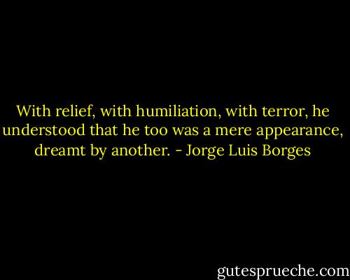 With relief, with humiliation, with terror, he understood that he too was a mere appearance, dreamt by another. - Jorge Luis Borges
