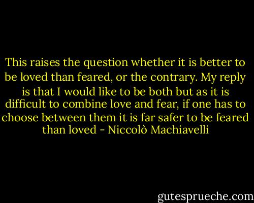 This raises the question whether it is better to be loved than feared, or the contrary. My reply is that I would like to be both but as it is difficult to combine love and fear, if one has to choose between them it is far safer to be feared than loved - Niccolò Machiavelli