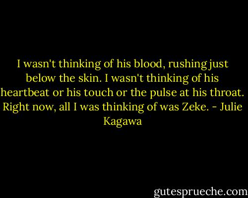 I wasn't thinking of his blood, rushing just below the skin. I wasn't thinking of his heartbeat or his touch or the pulse at his throat. Right now, all I was thinking of was Zeke. - Julie Kagawa