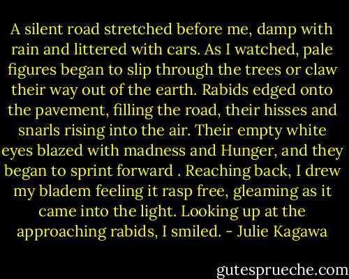 A silent road stretched before me, damp with rain and littered with cars. As I watched, pale figures began to slip through the trees or claw their way out of the earth. Rabids edged onto the pavement, filling the road, their hisses and snarls rising into the air. Their empty white eyes blazed with madness and Hunger, and they began to sprint forward . Reaching back, I drew my bladem feeling it rasp free, gleaming as it came into the light. Looking up at the approaching rabids, I smiled. - Julie Kagawa