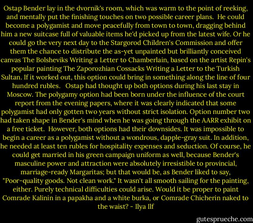 Ostap Bender lay in the dvornik's room, which was warm to the point of reeking, and mentally put the finishing touches on two possible career plans.<br /><br />He could become a polygamist and move peacefully from town to town, dragging behind him a new suitcase full of valuable items he'd picked up from the latest wife. Or he could go the very next day to the Stargorod Children's Commission and offer them the chance to distribute the as-yet unpainted but brilliantly conceived canvas The Bolsheviks Writing a Letter to Chamberlain, based on the artist Repin's popular painting The Zaporozhian Cossacks Writing a Letter to the Turkish Sultan. If it worked out, this option could bring in something along the line of four hundred rubles. <br /><br />Ostap had thought up both options during his last stay in Moscow. The polygamy option had been born under the influence of the court report from the evening papers, where it was clearly indicated that some polygamist had only gotten two years without strict isolation. Option number two had taken shape in Bender's mind when he was going through the AARR exhibit on a free ticket.<br /><br />However, both options had their downsides. It was impossible to begin a career as a polygamist without a wondrous, dapple-gray suit. In addition, he needed at least ten rubles for hospitality expenses and seduction. Of course, he could get married in his green campaign uniform as well, because Bender's masculine power and attraction were absolutely irresistible to provincial, marriage-ready Margaritas; but that would be, as Bender liked to say, "Poor-quality goods. Not clean work." It wasn't all smooth sailing for the painting, either. Purely technical difficulties could arise. Would it be proper to paint Comrade Kalinin in a papakha and a white burka, or Comrade Chicherin naked to the waist? - Ilya Ilf