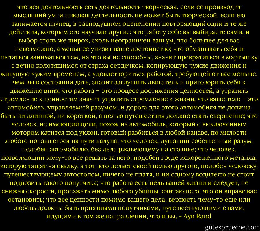 что вся деятельность есть деятельность творческая, если ее производит мыслящий ум, и никакая деятельность не может быть творческой, если ею занимается глупец, в равнодушном оцепенении повторяющий одни и те же действия, которым его научили другие; что работу себе вы выбираете сами, и выбор столь же широк, сколь неограничен ваш ум, что большее для вас невозможно, а меньшее унизит ваше достоинство; что обманывать себя и пытаться заниматься тем, на что вы не способны, значит превратиться в мартышку с вечно колотящимся от страха сердечком, копирующую чужие движения и живущую чужим временем, а удовлетвориться работой, требующей от вас меньше, чем вы в состоянии дать, значит заглушить двигатель и приговорить себя к движению вниз; что работа – это процесс достижения ценностей, а утратить стремление к ценностям значит утратить стремление к жизни; что ваше тело – это автомобиль, управляемый разумом, и дорога для этого автомобиля не должна быть ни длинной, ни короткой, а целью путешествия должно стать свершение; что человек, не имеющий цели, похож на автомобиль, который с выключенным мотором катится под уклон, готовый разбиться в любой канаве, по милости любого попавшегося на пути валуна; что человек, душащий собственный разум, подобен автомобилю, без дела ржавеющему на стоянке; что человек, позволяющий кому-то все решать за него, подобен груде искореженного металла, которую тащат на свалку, а тот, кто делает своей целью другого, подобен человеку, путешествующему автостопом, ничего не платя, и ни одному водителю не стоит подвозить такого попутчика; что работа есть цель вашей жизни и следует, не снижая скорости, проезжать мимо любого убийцы, считающего, что он вправе вас остановить; что все ценности помимо вашего дела, верность чему-то еще или любовь должны быть приятными попутчиками, путешествующими с вами, идущими в том же направлении, что и вы. - Ayn Rand