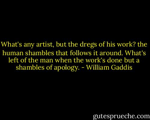 What's any artist, but the dregs of his work? the human shambles that follows it around. What's left of the man when the work's done but a shambles of apology. - William Gaddis
