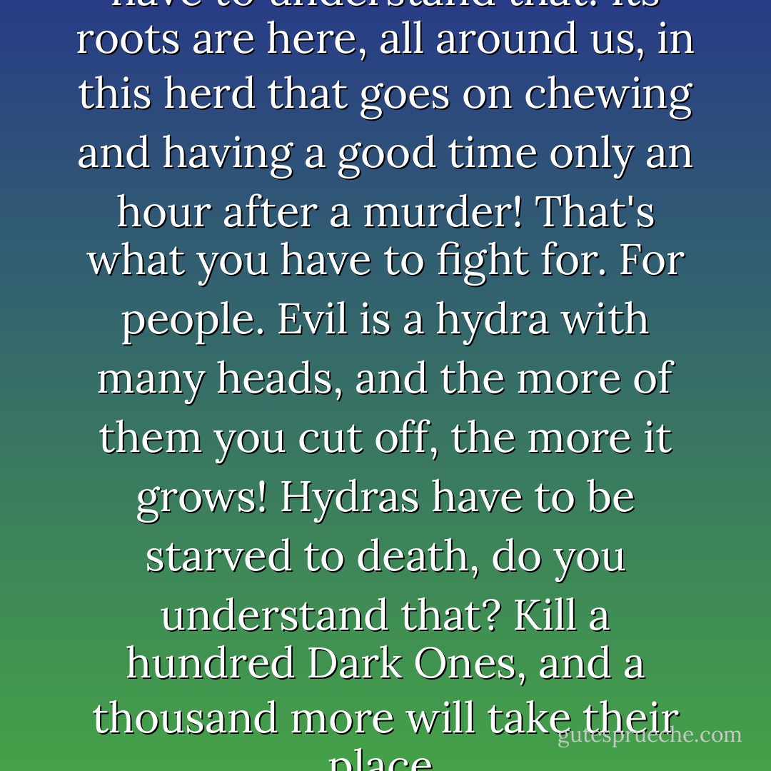 There is no abstract Evil; you have to understand that! Its roots are here, all around us, in this herd that goes on chewing and having a good time only an hour after a murder! That's what you have to fight for. For people. Evil is a hydra with many heads, and the more of them you cut off, the more it grows! Hydras have to be starved to death, do you understand that? Kill a hundred Dark Ones, and a thousand more will take their place. - Sergei Lukyanenko