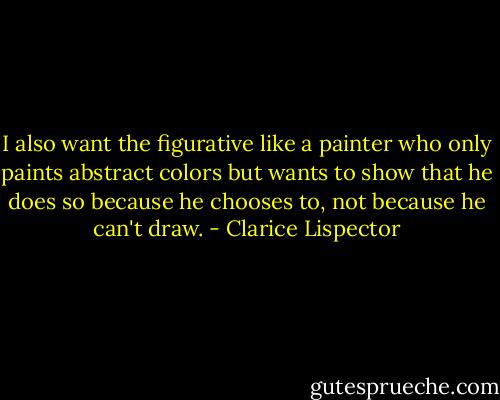 I also want the figurative like a painter who only paints abstract colors but wants to show that he does so because he chooses to, not because he can't draw. - Clarice Lispector