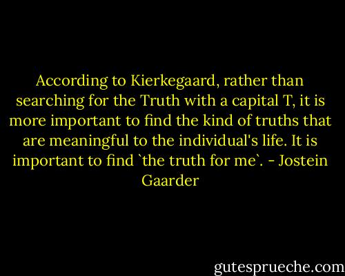 According to Kierkegaard, rather than searching for the Truth with a capital T, it is more important to find the kind of truths that are meaningful to the individual's life. It is important to find `the truth for me`. - Jostein Gaarder