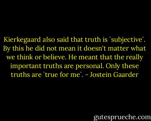Kierkegaard also said that truth is `subjective`. By this he did not mean it doesn't matter what we think or believe. He meant that the really important truths are personal. Only these truths are `true for me`. - Jostein Gaarder