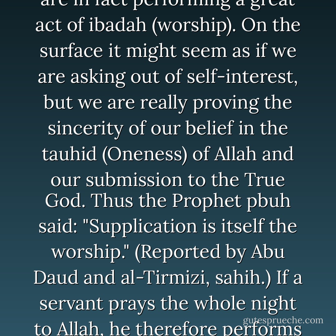 We sometimes fail to realise that when we pray to Allah we are in fact performing a great act of ibadah (worship). On the surface it might seem as if we are asking out of self-interest, but we are really proving the sincerity of our belief in the tauhid (Oneness) of Allah and our submission to the True God. Thus the Prophet pbuh said: "Supplication is itself the worship." (Reported by Abu Daud and al-Tirmizi, sahih.) If a servant prays the whole night to Allah, he therefore performs a great ibadah all night long. - Mohd Asri Zainul Abidin
