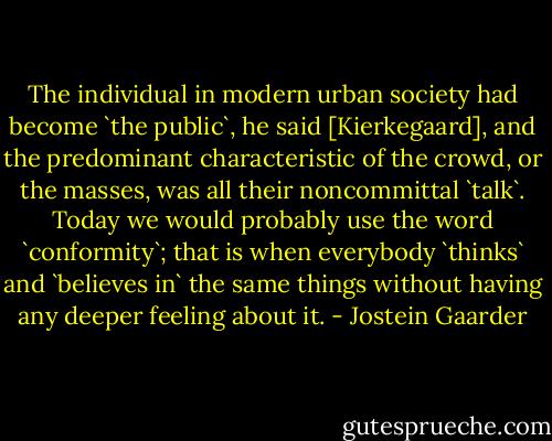 The individual in modern urban society had become `the public`, he said [Kierkegaard], and the predominant characteristic of the crowd, or the masses, was all their noncommittal `talk`. Today we would probably use the word `conformity`; that is when everybody `thinks` and `believes in` the same things without having any deeper feeling about it. - Jostein Gaarder
