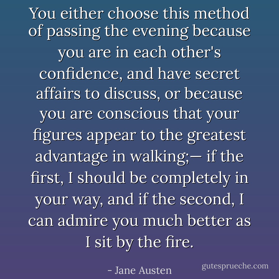 You either choose this method of passing the evening because you are in each other's confidence, and have secret affairs to discuss, or because you are conscious that your figures appear to the greatest advantage in walking;— if the first, I should be completely in your way, and if the second, I can admire you much better as I sit by the fire. - Jane Austen