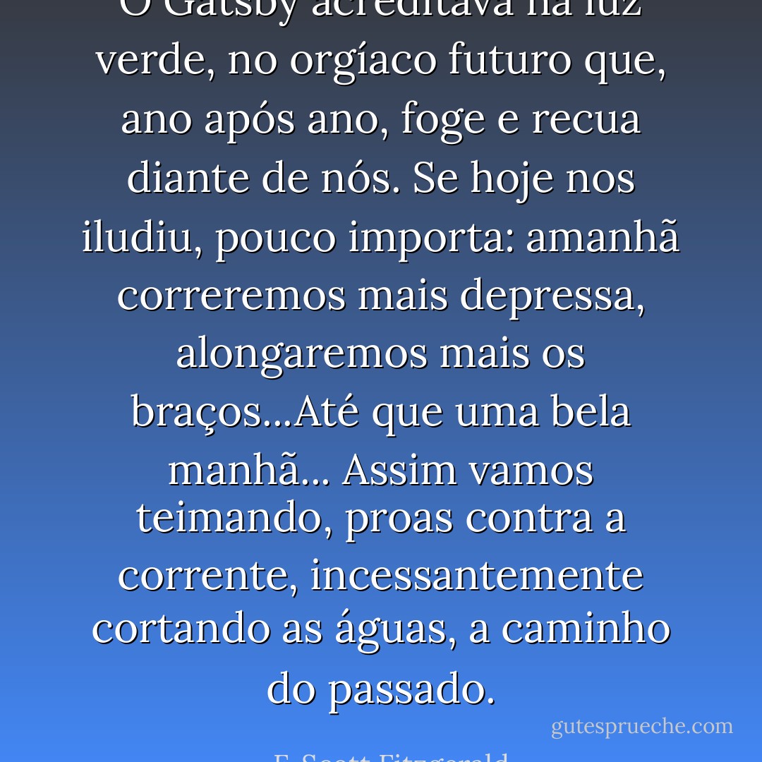 O Gatsby acreditava na luz verde, no orgíaco futuro que, ano após ano, foge e recua diante de nós. Se hoje nos iludiu, pouco importa: amanhã correremos mais depressa, alongaremos mais os braços...Até que uma bela manhã...<br />Assim vamos teimando, proas contra a corrente, incessantemente cortando as águas, a caminho do passado. - F. Scott Fitzgerald