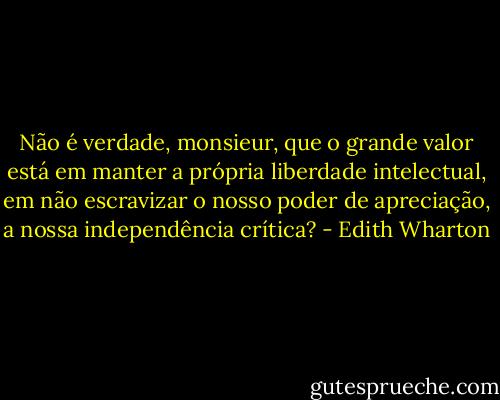 Não é verdade, monsieur, que o grande valor está em manter a própria liberdade intelectual, em não escravizar o nosso poder de apreciação, a nossa independência crítica? - Edith Wharton