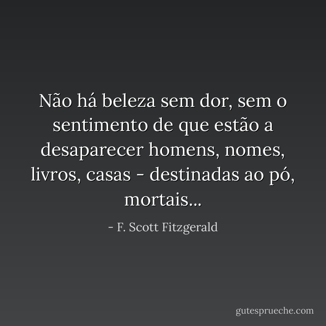 Não há beleza sem dor, sem o sentimento de que estão a desaparecer homens, nomes, livros, casas - destinadas ao pó, mortais... - F. Scott Fitzgerald