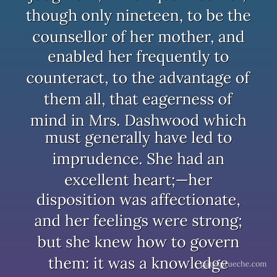 Elinor, this eldest daughter, whose advice was so effectual, possessed a strength of understanding, and coolness of judgment, which qualified her, though only nineteen, to be the counsellor of her mother, and enabled her frequently to counteract, to the advantage of them all, that eagerness of mind in Mrs. Dashwood which must generally have led to imprudence. She had an excellent heart;—her disposition was affectionate, and her feelings were strong; but she knew how to govern them: it was a knowledge which her mother had yet to learn; and which one of her sisters had resolved never to be taught. - Jane Austen