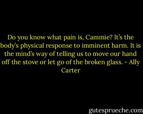 Do you know what pain is, Cammie? It’s the<br />body’s physical response to imminent harm.<br />It is the mind’s way of telling us to move our<br />hand off the stove or let go of the broken<br />glass. - Ally Carter