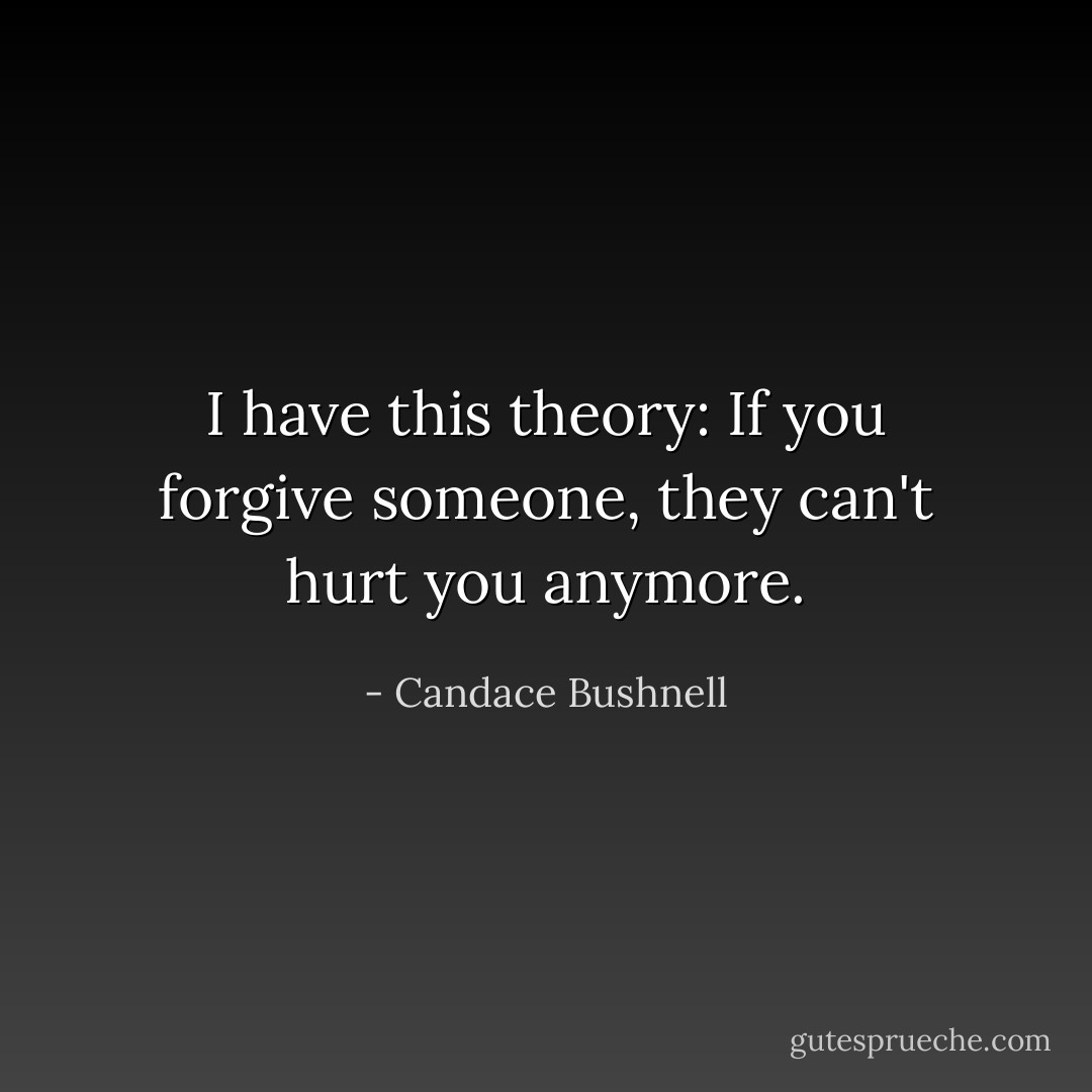 I have this theory: If you forgive someone, they can't hurt you anymore. - Candace Bushnell