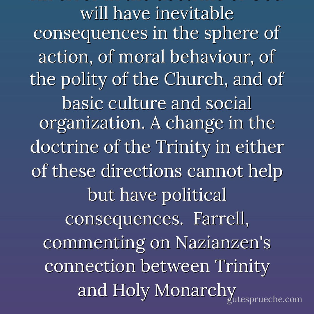 An error in the doctrine of God will have inevitable consequences in the sphere of action, of moral behaviour, of the polity of the Church, and of basic culture and social organization. A change in the doctrine of the Trinity in either of these directions cannot help but have political consequences.<br /><br />Farrell, commenting on Nazianzen's connection between Trinity and Holy Monarchy - Joseph P. Farrell