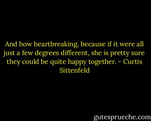 And how heartbreaking, because if it were all just a few degrees different, she is pretty sure they could be quite happy together. - Curtis Sittenfeld