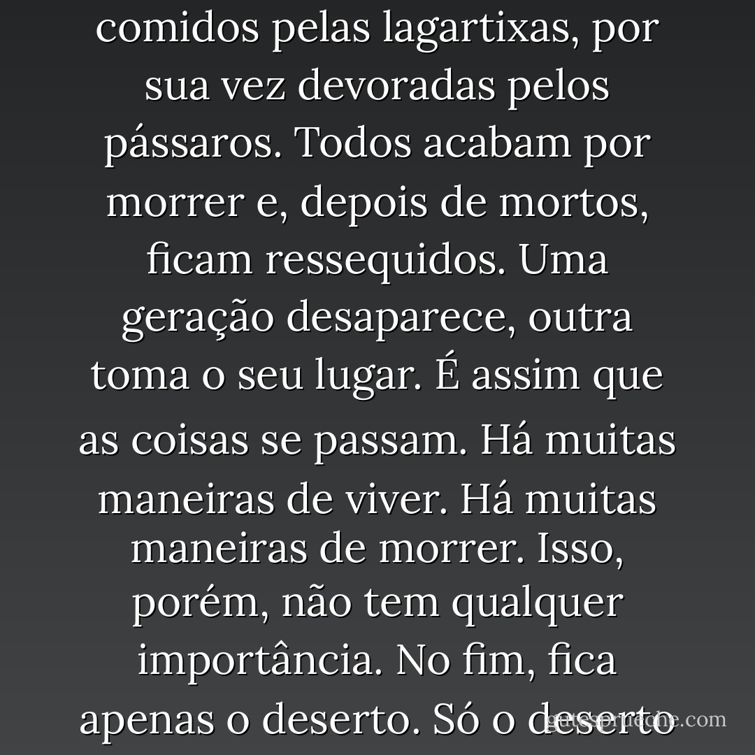 Se chove, as plantas florescem; se não há chuva, secam e morrem. Os insectos são comidos pelas lagartixas, por sua vez devoradas pelos pássaros. Todos acabam por morrer e, depois de mortos, ficam ressequidos. Uma geração desaparece, outra toma o seu lugar. É assim que as coisas se passam. Há muitas maneiras de viver. Há muitas maneiras de morrer. Isso, porém, não tem qualquer importância. No fim, fica apenas o deserto. Só o deserto permanece verdadeiramente vivo. - Haruki Murakami