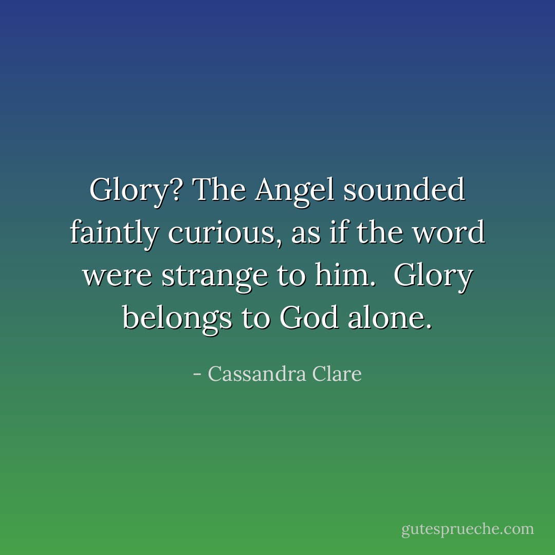 <i>Glory?<i> The Angel sounded faintly curious, as if the word were strange to him. <i> Glory belongs to God alone.<i></i></i></i></i> - Cassandra Clare