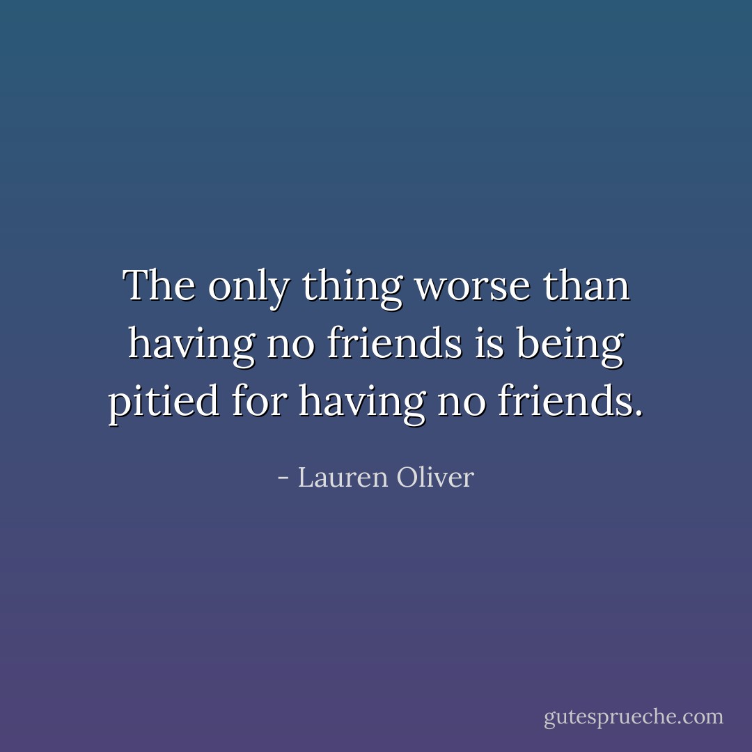 The only thing worse than having no friends is being pitied for having no friends. - Lauren Oliver