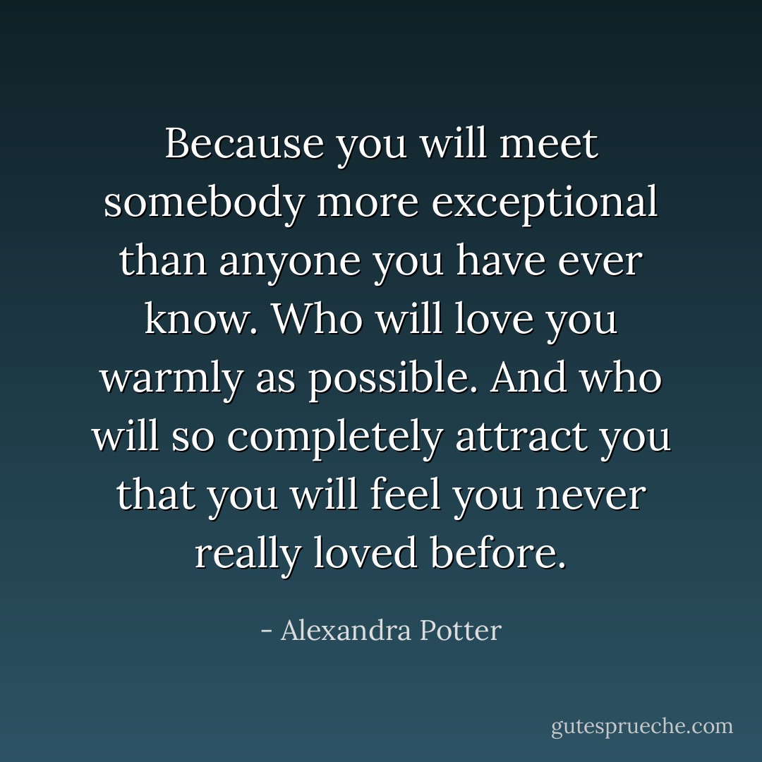 Because you will meet somebody more exceptional than anyone you have ever know. Who will love you warmly as possible. And who will so completely attract you that you will feel you never really loved before. - Alexandra Potter