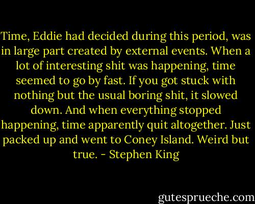 Time, Eddie had decided during this period, was in large part created by external events. When a lot of interesting shit was happening, time seemed to go by fast. If you got stuck with nothing but the usual boring shit, it slowed down. And when everything stopped happening, time apparently quit altogether. Just packed up and went to Coney Island. Weird but true. - Stephen King