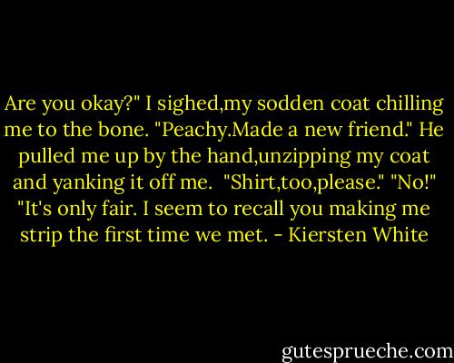 Are you okay?"<br />I sighed,my sodden coat chilling me to the bone. "Peachy.Made a new friend."<br />He pulled me up by the hand,unzipping my coat and yanking it off me. <br />"Shirt,too,please."<br />"No!"<br />"It's only fair. I seem to recall you making me strip the first time we met. - Kiersten White