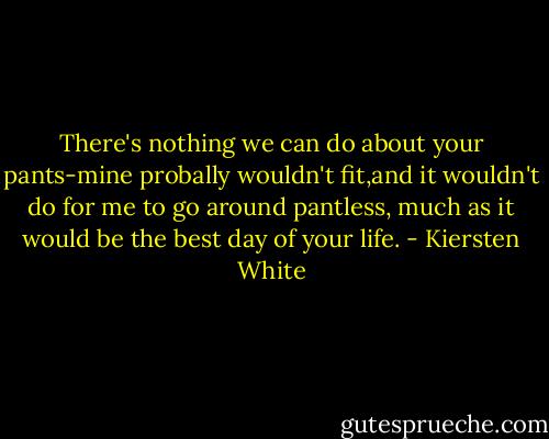 There's nothing we can do about your pants-mine probally wouldn't fit,and it wouldn't do for me to go around pantless, much as it would be the best day of your life. - Kiersten White