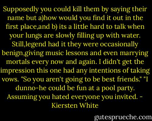 Supposedly you could kill them by saying their name but a)how would you find it out in the first place,and b) its a little hard to talk when your lungs are slowly filling up with water. Still,legend had it they were occasionally benign,giving music lessons and even marrying mortals every now and again.<br />I didn't get the impression this one had any intentions of taking vows.<br />"So you aren't going to be best friends."<br />"I dunno-he could be fun at a pool party. Assuming you hated everyone you invited. - Kiersten White