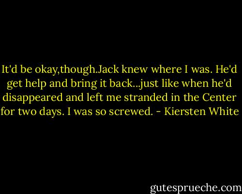 It'd be okay,though.Jack knew where I was. He'd get help and bring it back...just like when he'd disappeared and left me stranded in the Center for two days.<br />I was so screwed. - Kiersten White