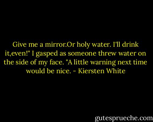 Give me a mirror.Or holy water. I'll drink it,even!" I gasped as someone threw water on the side of my face. "A little warning next time would be nice. - Kiersten White