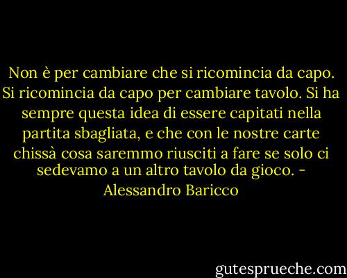 Non è per cambiare che si ricomincia da capo. Si ricomincia da capo per cambiare tavolo. Si ha sempre questa idea di essere capitati nella partita sbagliata, e che con le nostre carte chissà cosa saremmo riusciti a fare se solo ci sedevamo a un altro tavolo da gioco. - Alessandro Baricco