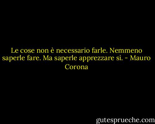 Le cose non è necessario farle. Nemmeno saperle fare. Ma saperle apprezzare sì. - Mauro Corona
