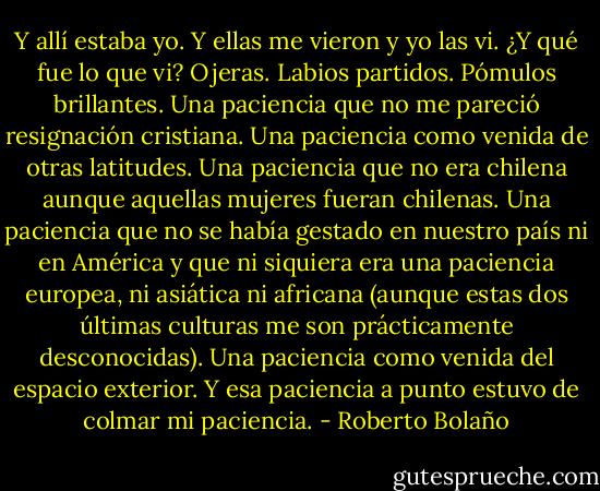 Y allí estaba yo. Y ellas me vieron y yo las vi. ¿Y qué fue lo que vi? Ojeras. Labios partidos. Pómulos brillantes. Una paciencia que no me pareció resignación cristiana. Una paciencia como venida de otras latitudes. Una paciencia que no era chilena aunque aquellas mujeres fueran chilenas. Una paciencia que no se había gestado en nuestro país ni en América y que ni siquiera era una paciencia europea, ni asiática ni africana (aunque estas dos últimas culturas me son prácticamente desconocidas). Una paciencia como venida del espacio exterior. Y esa paciencia a punto estuvo de colmar mi paciencia. - Roberto Bolaño