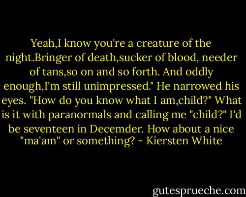 Yeah,I know you're a creature of the night.Bringer of death,sucker of blood, needer of tans,so on and so forth. And oddly enough,I'm still unimpressed."<br />He narrowed his eyes. "How do you know what I am,child?"<br />What is it with paranormals and calling me "child?" I'd be seventeen in Decemder. How about a nice "ma'am" or something? - Kiersten White
