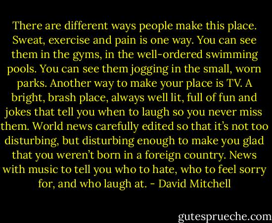There are different ways people make this place. Sweat, exercise and pain is one way. You can see them in the gyms, in the well-ordered swimming pools. You can see them jogging in the small, worn parks. Another way to make your place is TV. A bright, brash place, always well lit, full of fun and jokes that tell you when to laugh so you never miss them. World news carefully edited so that it’s not too disturbing, but disturbing enough to make you glad that you weren’t born in a foreign country. News with music to tell you who to hate, who to feel sorry for, and who laugh at. - David Mitchell