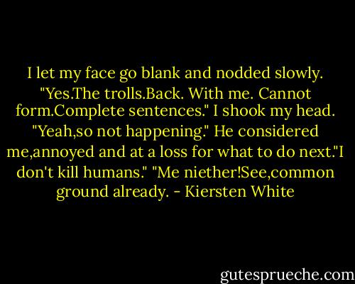 I let my face go blank and nodded slowly. "Yes.The trolls.Back. With me. Cannot form.Complete sentences." I shook my head. "Yeah,so not happening."<br />He considered me,annoyed and at a loss for what to do next."I don't kill humans."<br />"Me niether!See,common ground already. - Kiersten White