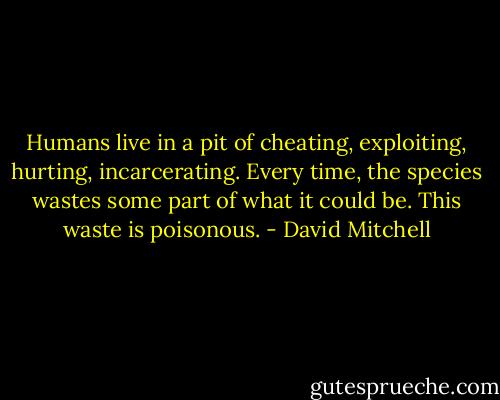 Humans live in a pit of cheating, exploiting, hurting, incarcerating. Every time, the species wastes some part of what it could be. This waste is poisonous. - David Mitchell