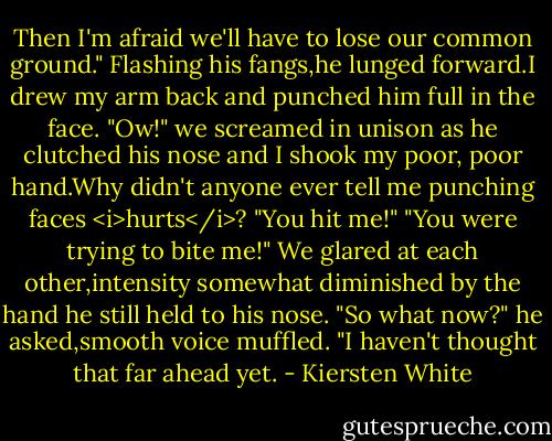 Then I'm afraid we'll have to lose our common ground." Flashing his fangs,he lunged forward.I drew my arm back and punched him full in the face.<br />"Ow!" we screamed in unison as he clutched his nose and I shook my poor, poor hand.Why didn't anyone ever tell me punching faces <i>hurts</i>?<br />"You hit me!"<br />"You were trying to bite me!"<br />We glared at each other,intensity somewhat diminished by the hand he still held to his nose. "So what now?" he asked,smooth voice muffled.<br />"I haven't thought that far ahead yet. - Kiersten White