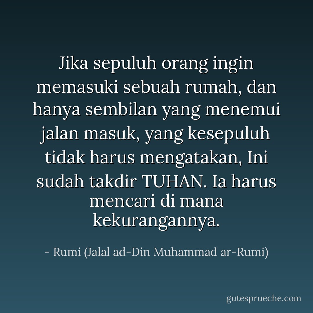 Jika sepuluh orang ingin memasuki sebuah rumah,<br />dan hanya sembilan yang menemui jalan masuk,<br />yang kesepuluh tidak harus mengatakan,<br />Ini sudah takdir TUHAN.<br />Ia harus mencari di mana kekurangannya. - Rumi (Jalal ad-Din Muhammad ar-Rumi)